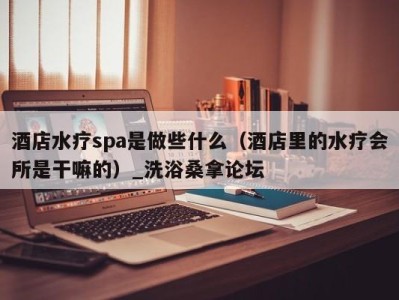 杭州酒店水疗spa是做些什么（酒店里的水疗会所是干嘛的）_洗浴桑拿论坛