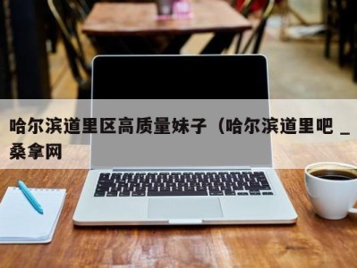 杭州哈尔滨道里区高质量妹子（哈尔滨道里吧 _桑拿网