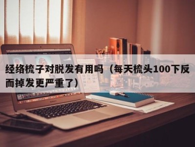 杭州经络梳子对脱发有用吗（每天梳头100下反而掉发更严重了）