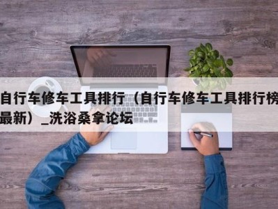 杭州自行车修车工具排行（自行车修车工具排行榜最新）_洗浴桑拿论坛