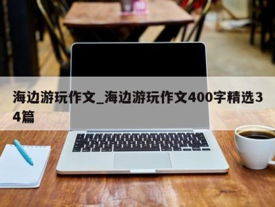 杭州海边游玩作文_海边游玩作文400字精选34篇 