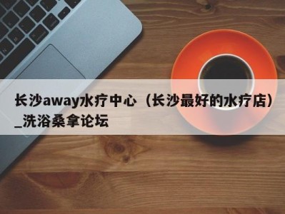 杭州长沙away水疗中心（长沙最好的水疗店）_洗浴桑拿论坛