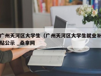 杭州广州天河区大学生（广州天河区大学生就业补贴公示 _桑拿网