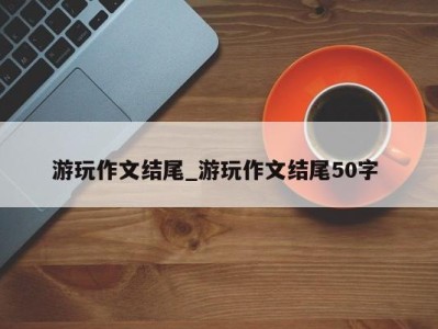 杭州游玩作文结尾_游玩作文结尾50字 