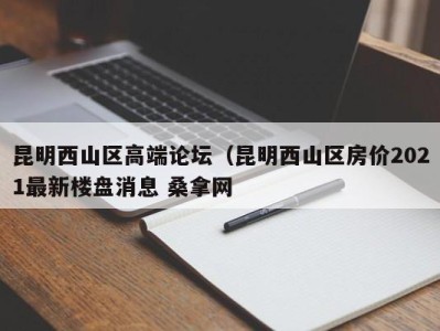 杭州昆明西山区高端论坛（昆明西山区房价2021最新楼盘消息 桑拿网