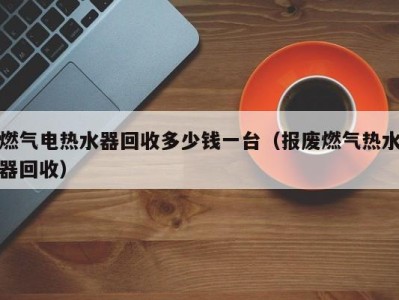 杭州燃气电热水器回收多少钱一台（报废燃气热水器回收）