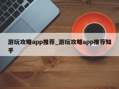 杭州游玩攻略app推荐_游玩攻略app推荐知乎 