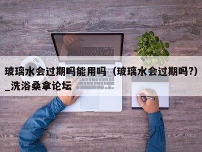 杭州玻璃水会过期吗能用吗（玻璃水会过期吗?）_洗浴桑拿论坛