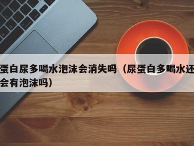 杭州蛋白尿多喝水泡沫会消失吗（尿蛋白多喝水还会有泡沫吗）