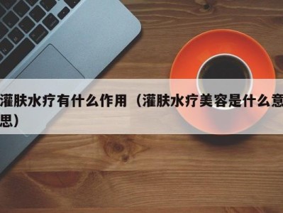 杭州灌肤水疗有什么作用（灌肤水疗美容是什么意思）