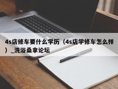 杭州4s店修车要什么学历（4s店学修车怎么样）_洗浴桑拿论坛