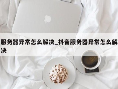 杭州服务器异常怎么解决_抖音服务器异常怎么解决 