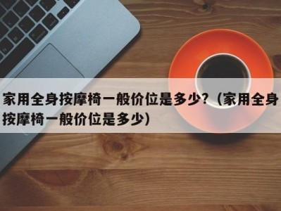 杭州家用全身按摩椅一般价位是多少?（家用全身按摩椅一般价位是多少）