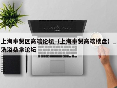 杭州上海奉贤区高端论坛（上海奉贤高端楼盘）_洗浴桑拿论坛
