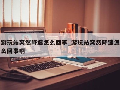 杭州游玩站突然降速怎么回事_游玩站突然降速怎么回事啊 