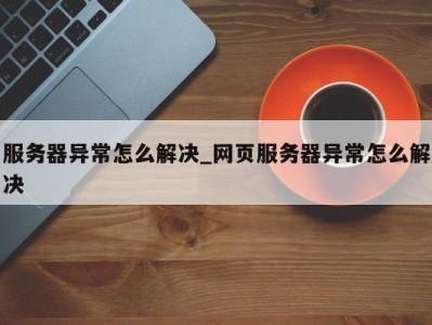 杭州服务器异常怎么解决_网页服务器异常怎么解决 