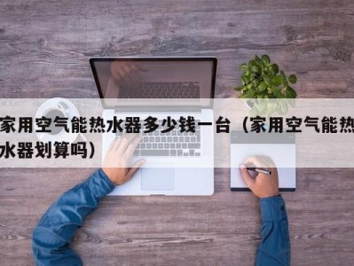 杭州家用空气能热水器多少钱一台（家用空气能热水器划算吗）