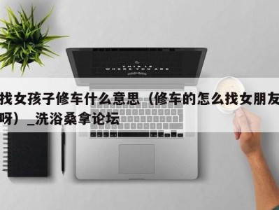 杭州找女孩子修车什么意思（修车的怎么找女朋友呀）_洗浴桑拿论坛