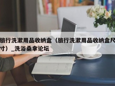 杭州旅行洗漱用品收纳盒（旅行洗漱用品收纳盒尺寸）_洗浴桑拿论坛