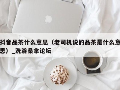 杭州抖音品茶什么意思（老司机说的品茶是什么意思）_洗浴桑拿论坛