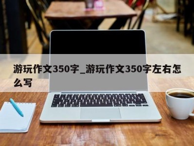 杭州游玩作文350字_游玩作文350字左右怎么写 