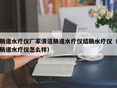 杭州肠道水疗仪厂家清洁肠道水疗仪结肠水疗仪（肠道水疗仪怎么样）