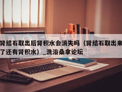 杭州肾结石取出后肾积水会消失吗（肾结石取出来了还有肾积水）_洗浴桑拿论坛