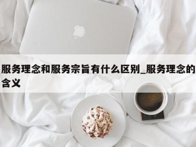 杭州服务理念和服务宗旨有什么区别_服务理念的含义 