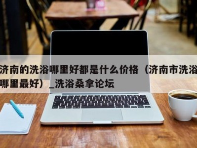 杭州济南的洗浴哪里好都是什么价格（济南市洗浴哪里最好）_洗浴桑拿论坛