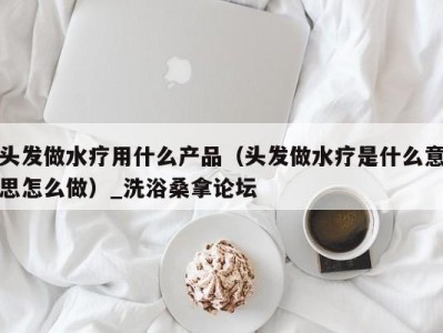 杭州头发做水疗用什么产品（头发做水疗是什么意思怎么做）_洗浴桑拿论坛