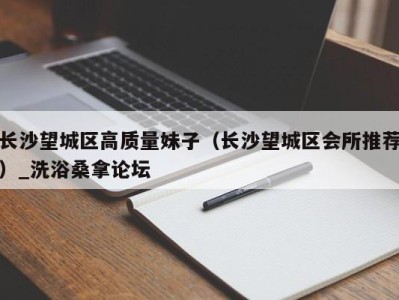 杭州长沙望城区高质量妹子（长沙望城区会所推荐）_洗浴桑拿论坛