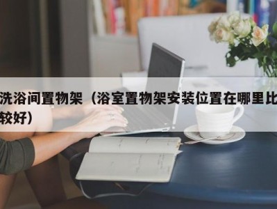 杭州洗浴间置物架（浴室置物架安装位置在哪里比较好）