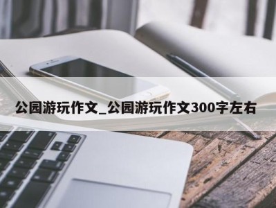 杭州公园游玩作文_公园游玩作文300字左右 