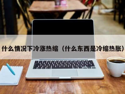 杭州什么情况下冷涨热缩（什么东西是冷缩热胀）