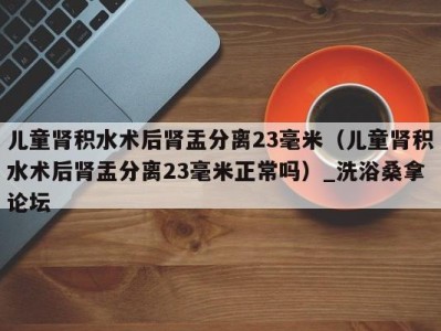 杭州儿童肾积水术后肾盂分离23毫米（儿童肾积水术后肾盂分离23毫米正常吗）_洗浴桑拿论坛