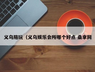 杭州义乌陪玩（义乌娱乐会所哪个好点 桑拿网
