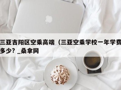 杭州三亚吉阳区空乘高端（三亚空乘学校一年学费多少? _桑拿网