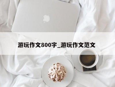 杭州游玩作文800字_游玩作文范文 