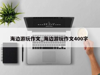 杭州海边游玩作文_海边游玩作文400字 