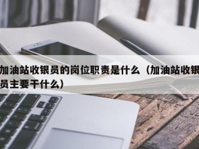 杭州加油站收银员的岗位职责是什么（加油站收银员主要干什么）