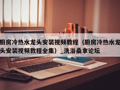 杭州厨房冷热水龙头安装视频教程（厨房冷热水龙头安装视频教程全集）_洗浴桑拿论坛