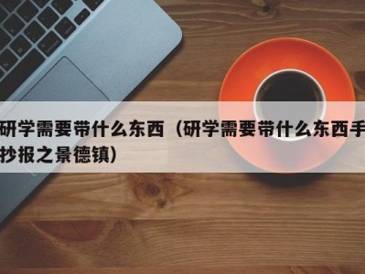 杭州研学需要带什么东西（研学需要带什么东西手抄报之景德镇）