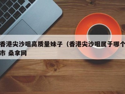 杭州香港尖沙咀高质量妹子（香港尖沙咀属于哪个市 桑拿网