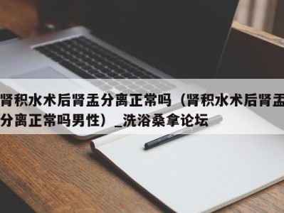 杭州肾积水术后肾盂分离正常吗（肾积水术后肾盂分离正常吗男性）_洗浴桑拿论坛