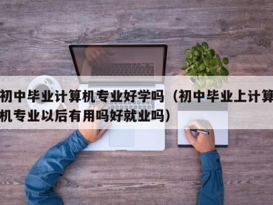 杭州初中毕业计算机专业好学吗（初中毕业上计算机专业以后有用吗好就业吗）