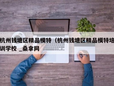 杭州钱塘区精品模特（杭州钱塘区精品模特培训学校 _桑拿网