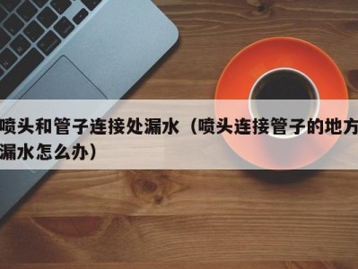 杭州喷头和管子连接处漏水（喷头连接管子的地方漏水怎么办）
