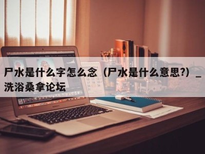 杭州尸水是什么字怎么念（尸水是什么意思?）_洗浴桑拿论坛