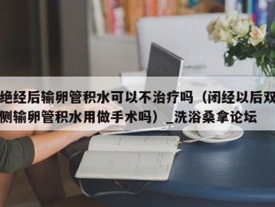 杭州绝经后输卵管积水可以不治疗吗（闭经以后双侧输卵管积水用做手术吗）_洗浴桑拿论坛