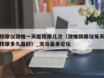 杭州按摩仪颈椎一天能按摩几次（颈椎按摩仪每天按摩多久最好）_洗浴桑拿论坛